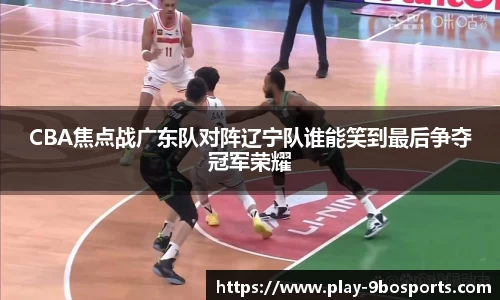 CBA焦点战广东队对阵辽宁队谁能笑到最后争夺冠军荣耀